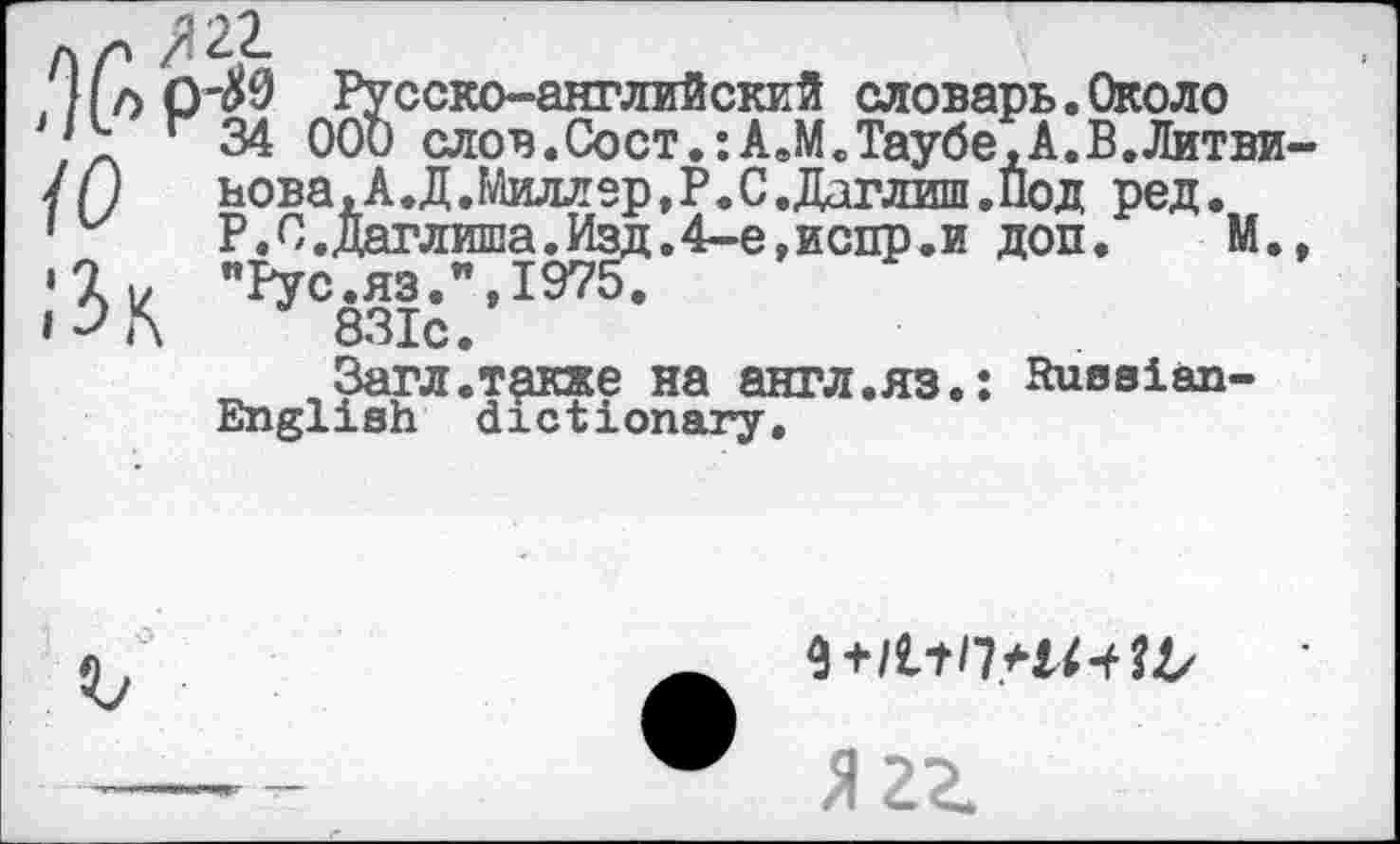 ﻿Л р
, НоО'ДО Русско-английский словарь.Около
\ г 34 ООи слов.Сост.:АвМ.Таубе,А.В.Лктви /()	нова, А.Д.Миллер,Р.С.Даглж .Под ред.
’ Р.С.Даглиша.Изд.4-е,испр.и доп. М. >lv "Рус.яз.мта.
1^Г\	831с.
Загл.т^кже на англ.яз.: Russian-English dictionary.
Я 2Z